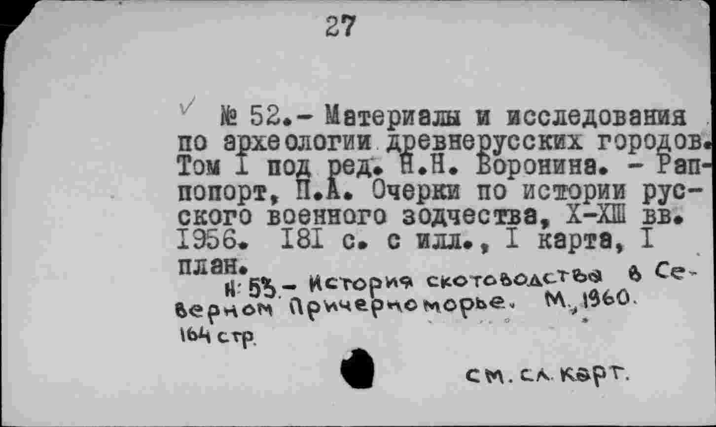 ﻿27
te 52.- Материалы и исследования по археологии древнерусских городов Том 1 под ред. ЯЛ. Воронина. - Pan попорт, П.А. Очерки по истории русского военного зодчества, Х-ХШ вв. I956> I8I с. с илл., I карта, I nia«*5S- Истории citOTofeOAcTb'S 6 Верное Пр^черпоморье. (А.јИО. іьц erp.
ф CV\.CA KÄpT.